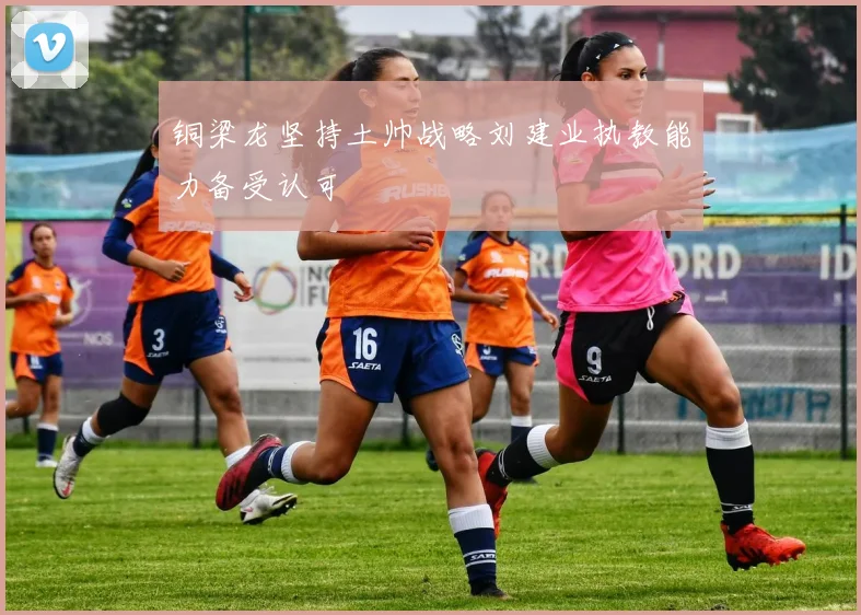 铜梁龙坚持土帅战略刘建业执教能力备受认可