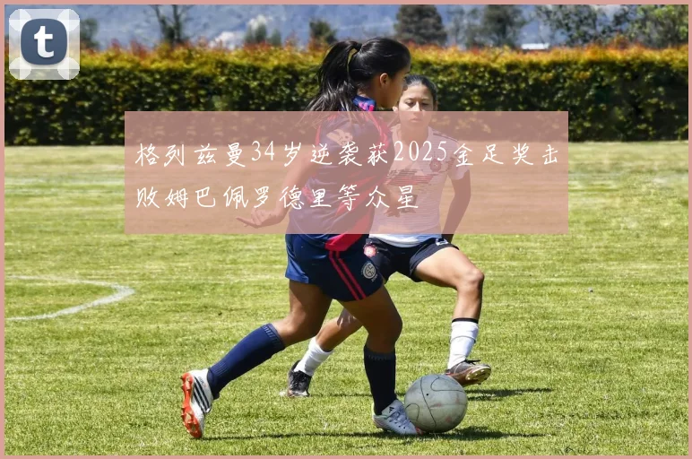 格列兹曼34岁逆袭获2025金足奖击败姆巴佩罗德里等众星