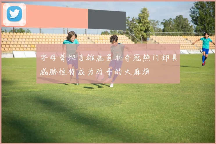 字母哥坦言雄鹿虽非夺冠热门却具威胁性将成为对手的大麻烦
