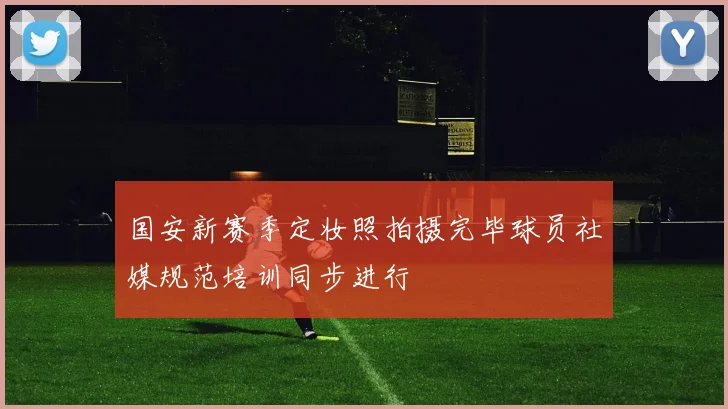 国安新赛季定妆照拍摄完毕球员社媒规范培训同步进行