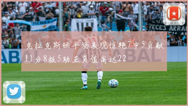 克拉克斯顿半场表现惊艳7中5贡献11分8板5助正负值高达22