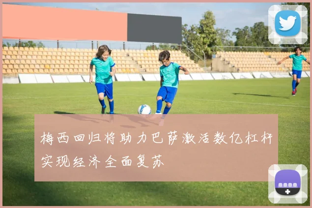 梅西回归将助力巴萨激活数亿杠杆实现经济全面复苏