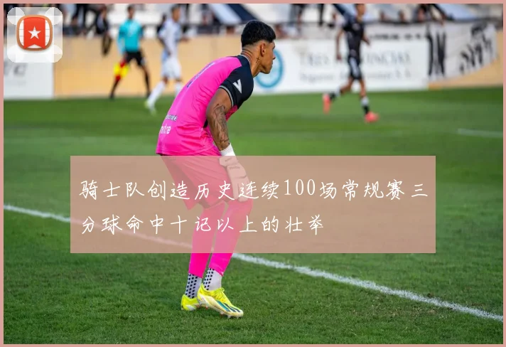 骑士队创造历史连续100场常规赛三分球命中十记以上的壮举
