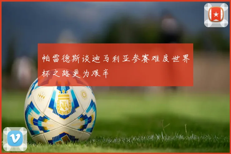 帕雷德斯谈迪马利亚参赛难度世界杯之路更为艰辛
