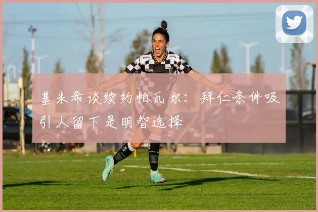 基米希谈续约帕瓦尔：拜仁条件吸引人留下是明智选择