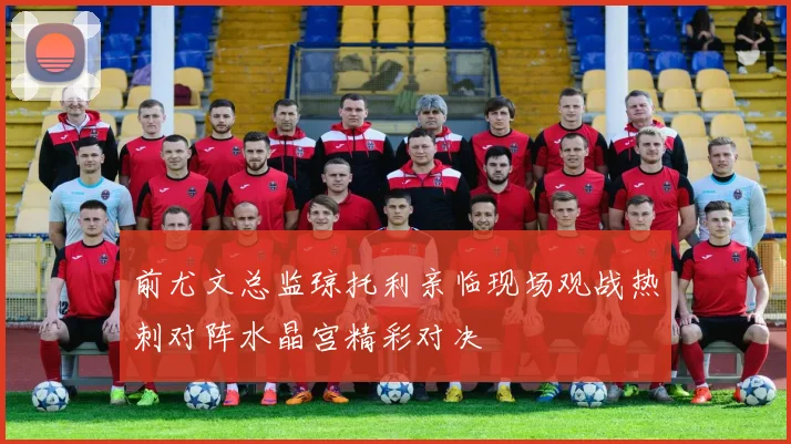 前尤文总监琼托利亲临现场观战热刺对阵水晶宫精彩对决