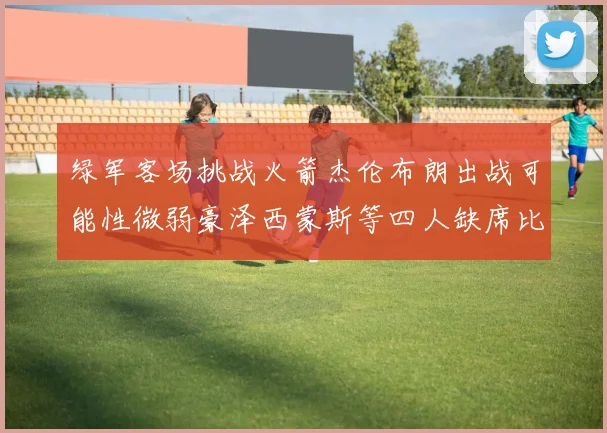 绿军客场挑战火箭杰伦布朗出战可能性微弱豪泽西蒙斯等四人缺席比赛