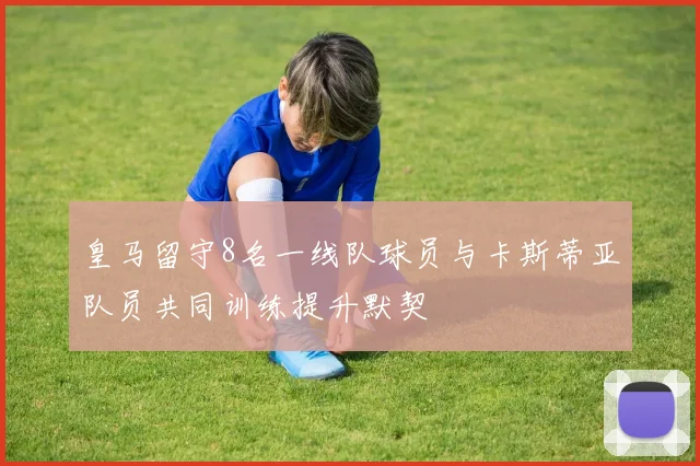 皇马留守8名一线队球员与卡斯蒂亚队员共同训练提升默契