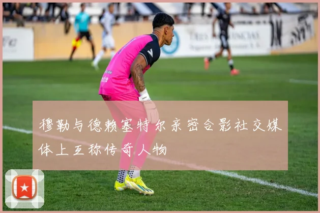 穆勒与德赖塞特尔亲密合影社交媒体上互称传奇人物