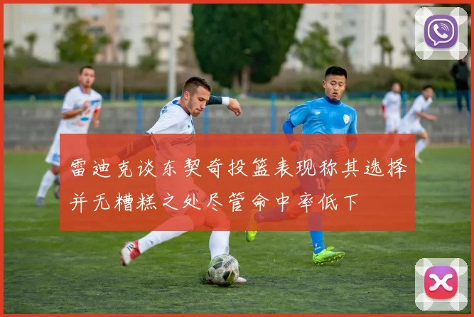 雷迪克谈东契奇投篮表现称其选择并无糟糕之处尽管命中率低下