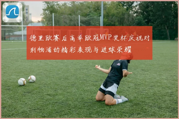 德里欧赛后高举欧冠MVP奖杯庆祝对利物浦的精彩表现与进球荣耀