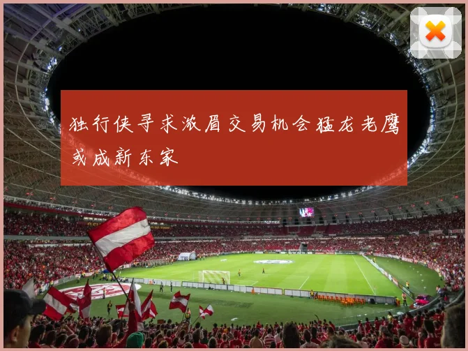 独行侠寻求浓眉交易机会猛龙老鹰或成新东家