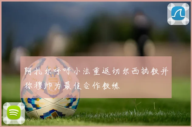 阿扎尔呼吁小法重返切尔西执教并称穆帅为最佳合作教练
