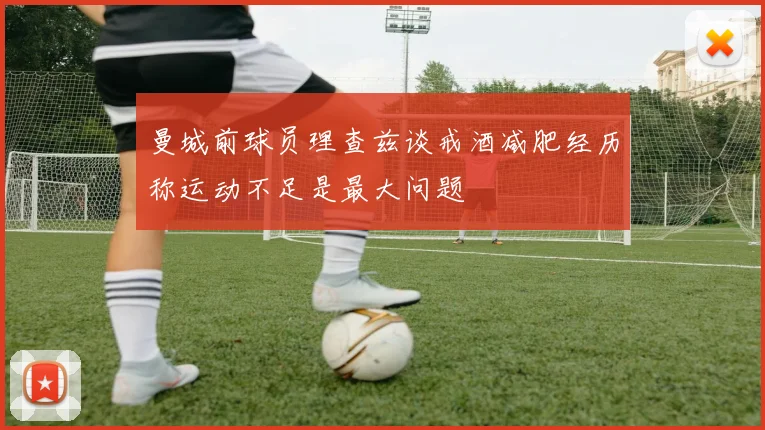 曼城前球员理查兹谈戒酒减肥经历称运动不足是最大问题