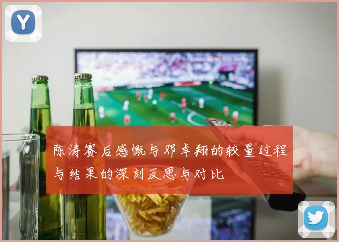 陈涛赛后感慨与邓卓翔的较量过程与结果的深刻反思与对比