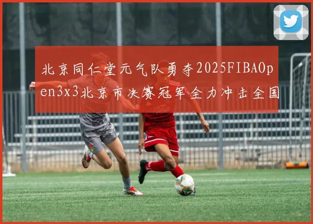 北京同仁堂元气队勇夺2025FIBAOpen3x3北京市决赛冠军全力冲击全国赛场
