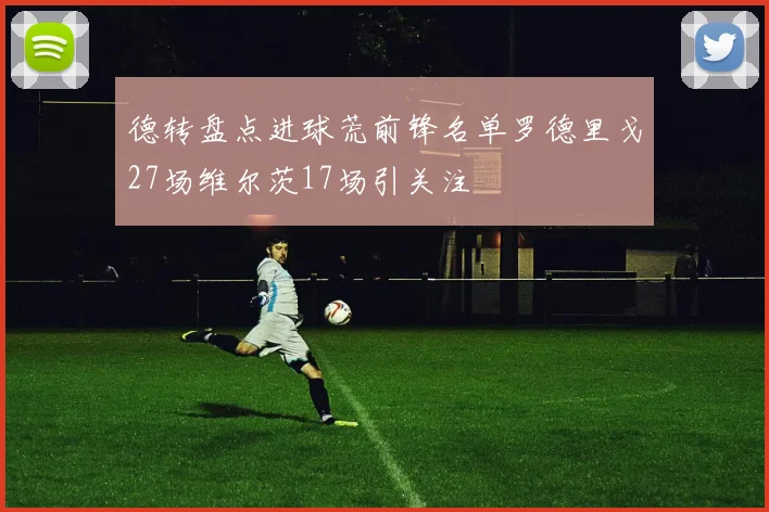 德转盘点进球荒前锋名单罗德里戈27场维尔茨17场引关注