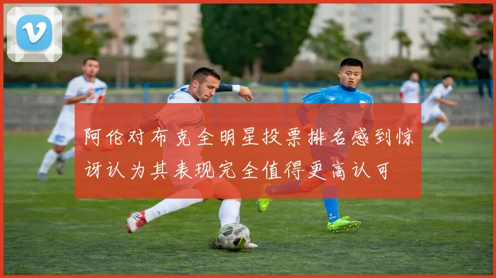 阿伦对布克全明星投票排名感到惊讶认为其表现完全值得更高认可