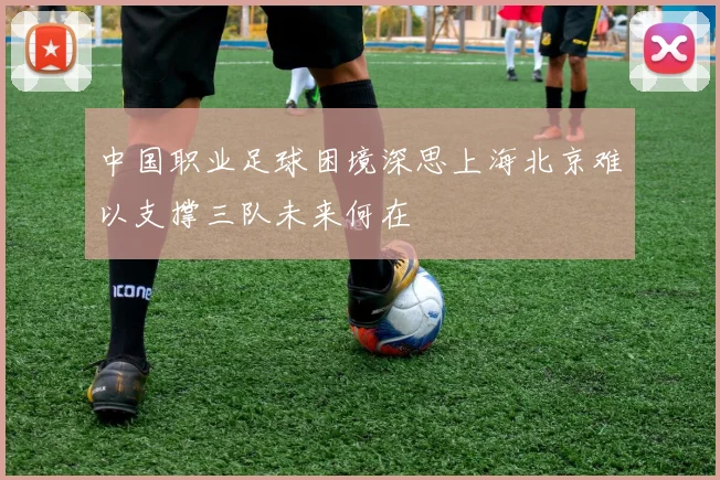 中国职业足球困境深思上海北京难以支撑三队未来何在