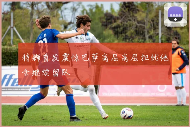 特狮首发震惊巴萨高层高层担忧他会继续留队