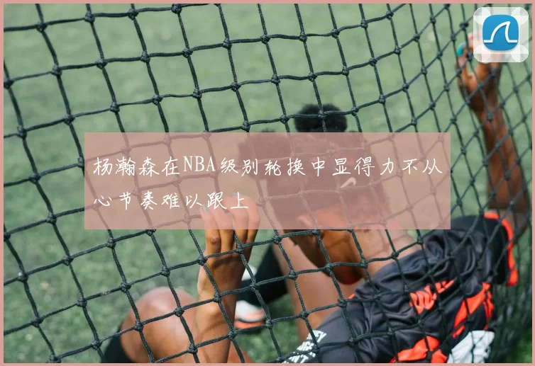 杨瀚森在NBA级别轮换中显得力不从心节奏难以跟上