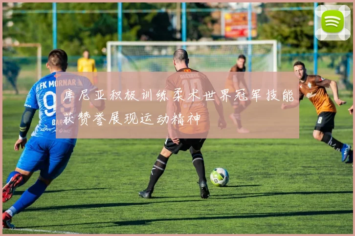 库尼亚积极训练柔术世界冠军技能获赞誉展现运动精神