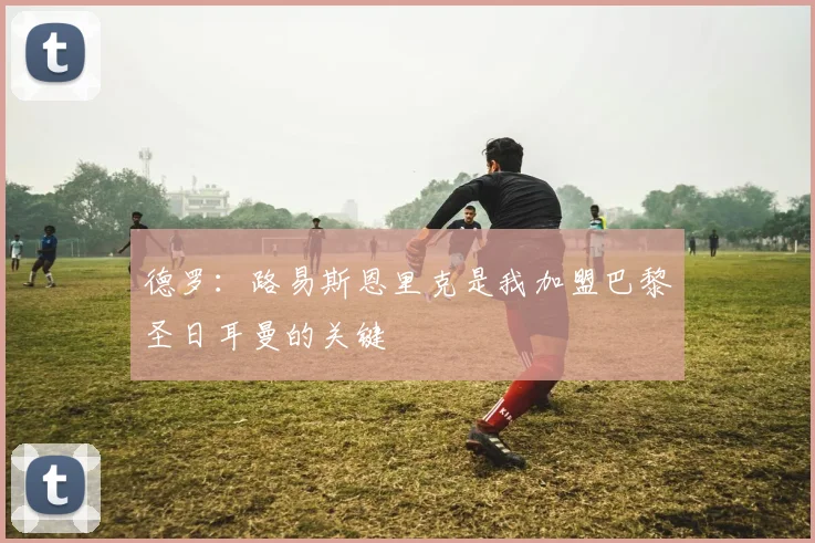 德罗：路易斯恩里克是我加盟巴黎圣日耳曼的关键
