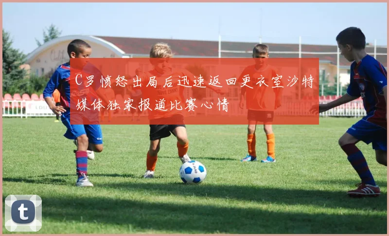 C罗愤怒出局后迅速返回更衣室沙特媒体独家报道比赛心情