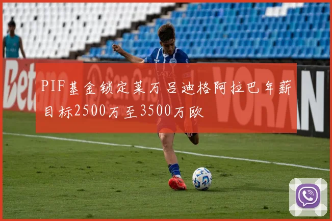 PIF基金锁定莱万吕迪格阿拉巴年薪目标2500万至3500万欧