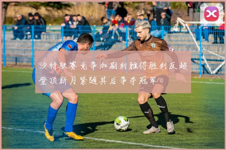 沙特联赛竞争加剧利雅得胜利反超登顶新月紧随其后争夺冠军