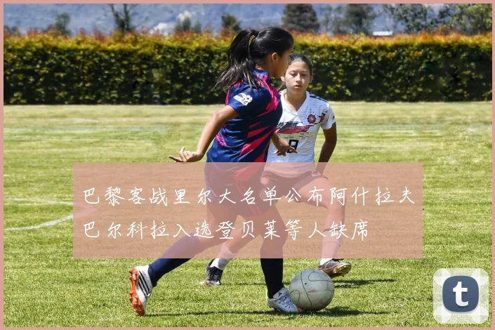 巴黎客战里尔大名单公布阿什拉夫巴尔科拉入选登贝莱等人缺席